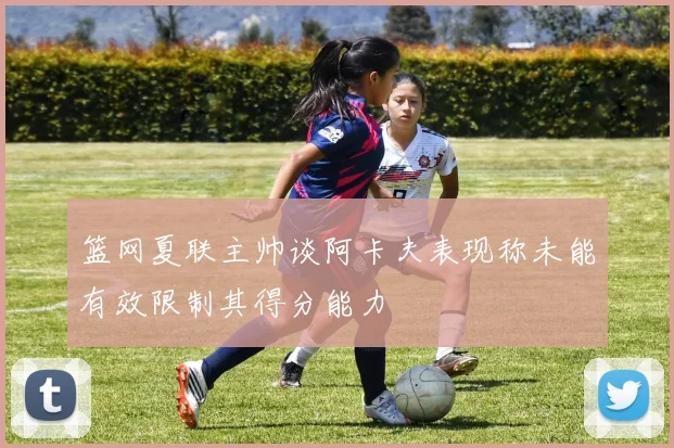 篮网夏联主帅谈阿卡夫表现称未能有效限制其得分能力
