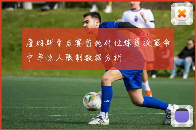 詹姆斯季后赛首轮对位球员投篮命中率惊人限制数据分析