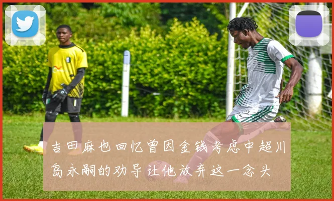 吉田麻也回忆曾因金钱考虑中超川岛永嗣的劝导让他放弃这一念头