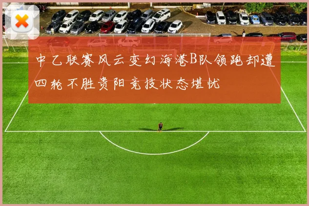 中乙联赛风云变幻海港B队领跑却遭四轮不胜贵阳竞技状态堪忧
