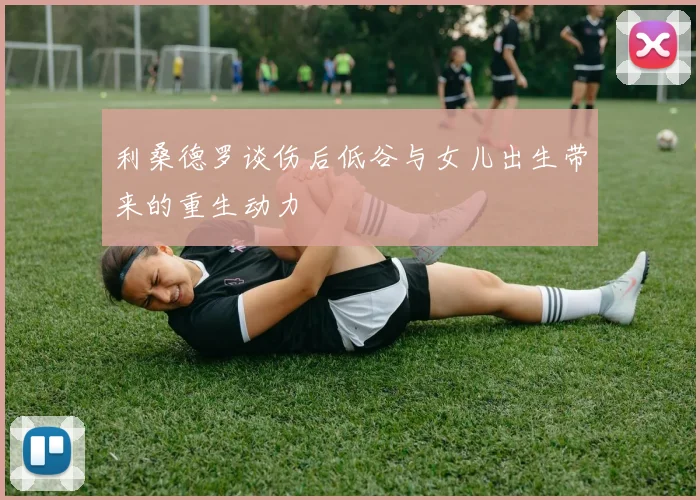 利桑德罗谈伤后低谷与女儿出生带来的重生动力