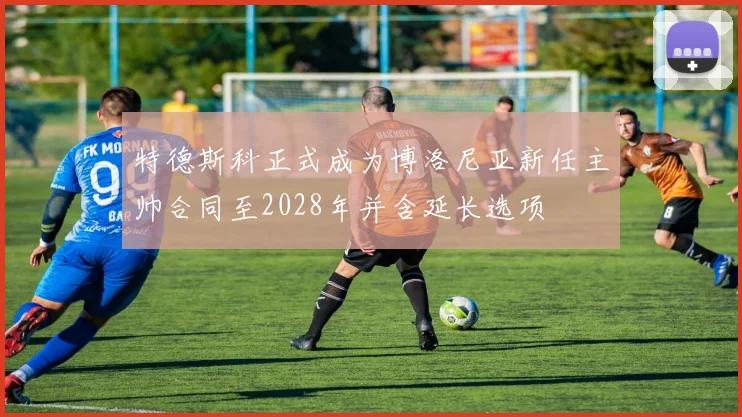 特德斯科正式成为博洛尼亚新任主帅合同至2028年并含延长选项