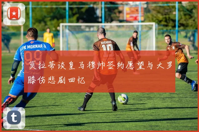 莫拉蒂谈皇马穆帅签约愿望与大罗膝伤悲剧回忆