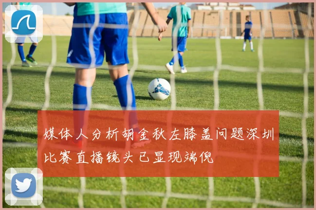 媒体人分析胡金秋左膝盖问题深圳比赛直播镜头已显现端倪
