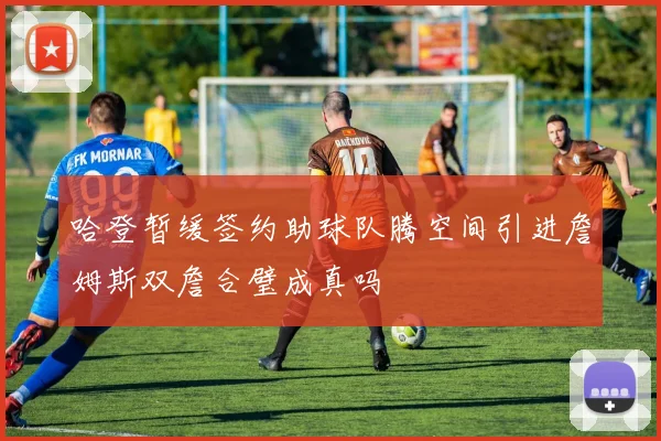 哈登暂缓签约助球队腾空间引进詹姆斯双詹合璧成真吗