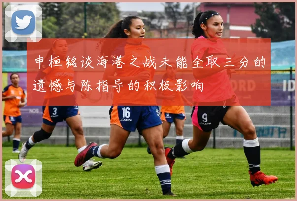 申桓铭谈海港之战未能全取三分的遗憾与陈指导的积极影响