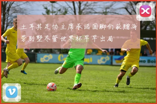 土耳其足协主席承诺国脚们获赠海景别墅尽管世界杯早早出局
