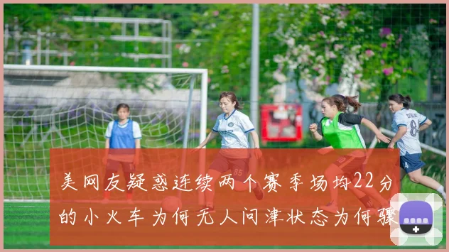 美网友疑惑连续两个赛季场均22分的小火车为何无人问津状态为何骤降