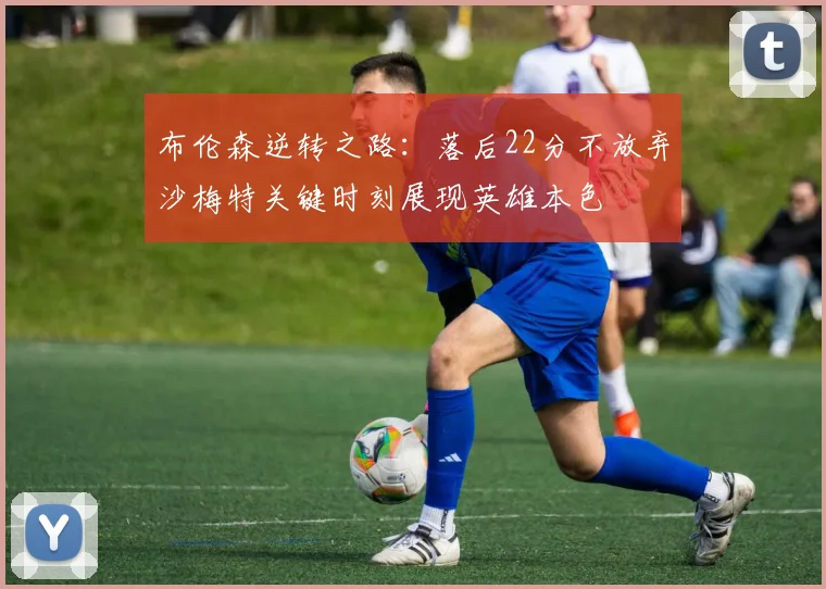 布伦森逆转之路：落后22分不放弃沙梅特关键时刻展现英雄本色