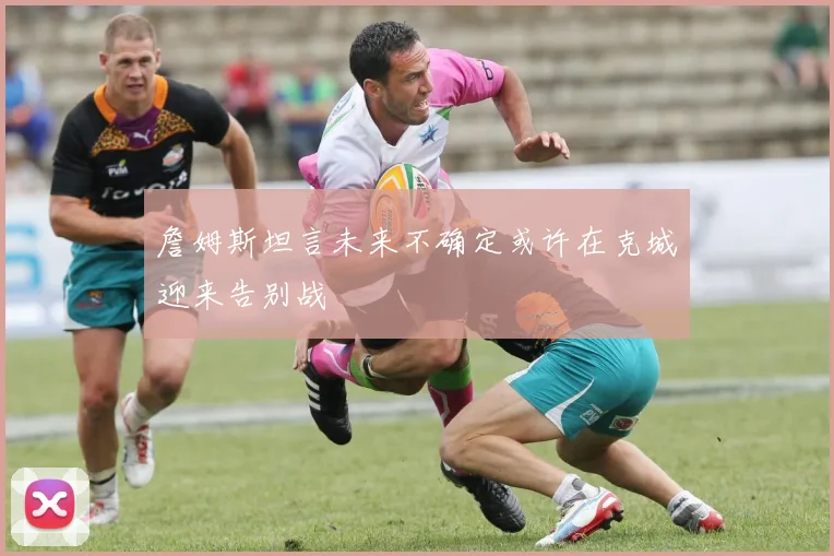 詹姆斯坦言未来不确定或许在克城迎来告别战