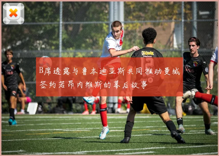 B席透露与鲁本迪亚斯共同推动曼城签约若昂内维斯的幕后故事