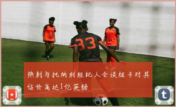 热刺与托纳利经纪人会谈纽卡对其估价高达1亿英镑