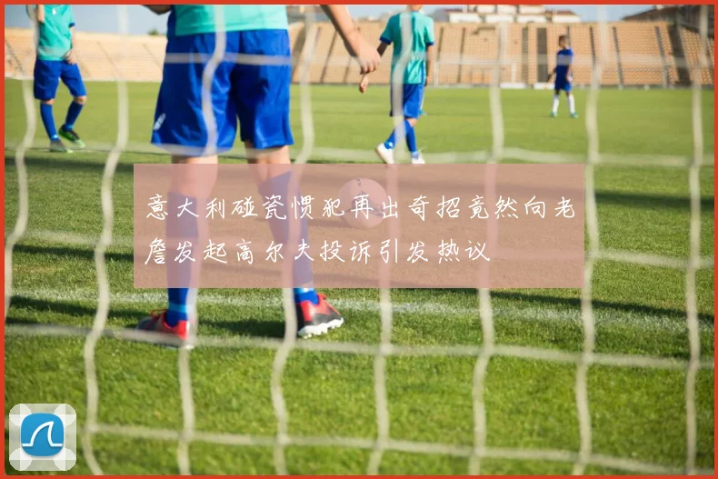 意大利碰瓷惯犯再出奇招竟然向老詹发起高尔夫投诉引发热议