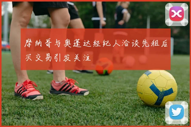 摩纳哥与奥蓬达经纪人洽谈先租后买交易引发关注