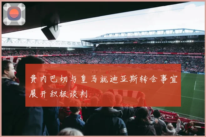 费内巴切与皇马就迪亚斯转会事宜展开积极谈判