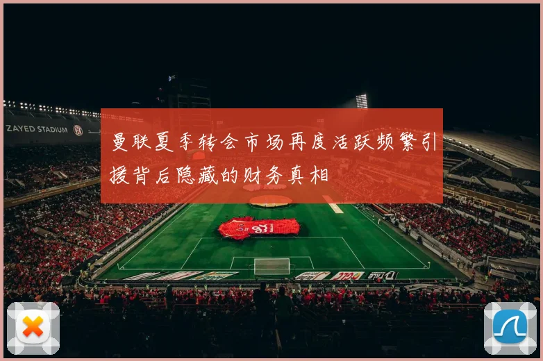 曼联夏季转会市场再度活跃频繁引援背后隐藏的财务真相