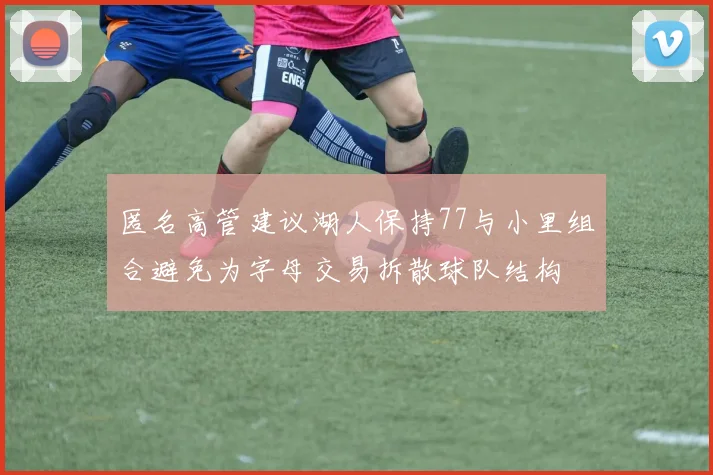 匿名高管建议湖人保持77与小里组合避免为字母交易拆散球队结构