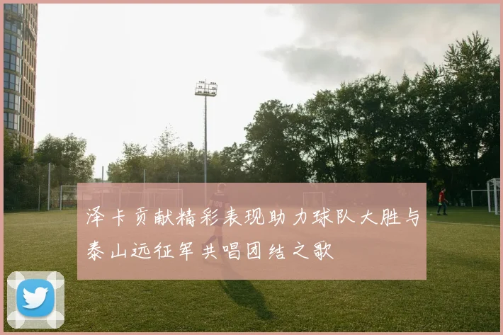 泽卡贡献精彩表现助力球队大胜与泰山远征军共唱团结之歌