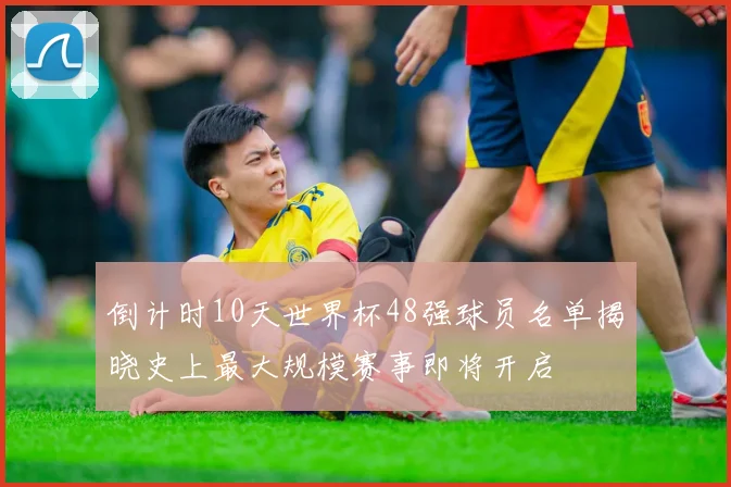 倒计时10天世界杯48强球员名单揭晓史上最大规模赛事即将开启