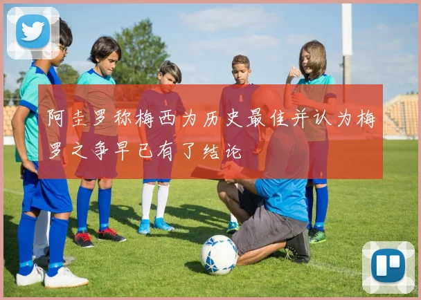 阿圭罗称梅西为历史最佳并认为梅罗之争早已有了结论