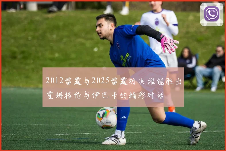 2012雷霆与2025雷霆对决谁能胜出霍姆格伦与伊巴卡的精彩对话