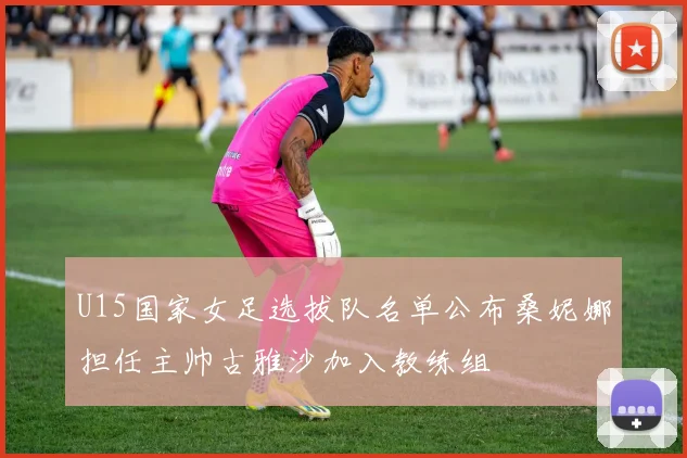 U15国家女足选拔队名单公布桑妮娜担任主帅古雅沙加入教练组