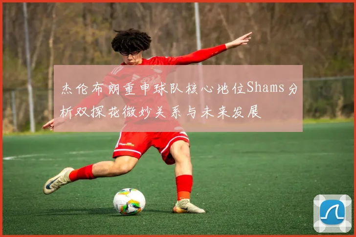 杰伦布朗重申球队核心地位Shams分析双探花微妙关系与未来发展