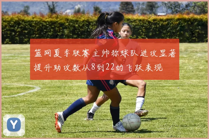 篮网夏季联赛主帅称球队进攻显著提升助攻数从8到22的飞跃表现