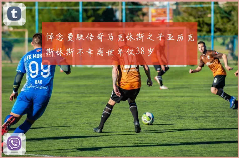 悼念曼联传奇马克休斯之子亚历克斯休斯不幸离世年仅38岁