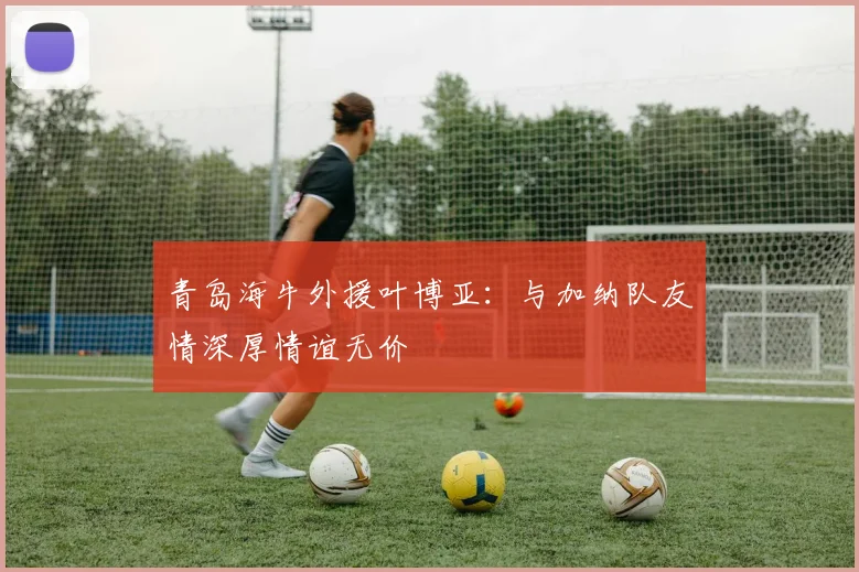 青岛海牛外援叶博亚：与加纳队友情深厚情谊无价