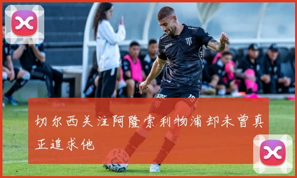 切尔西关注阿隆索利物浦却未曾真正追求他