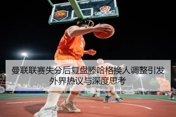 曼联联赛失分后复盘滕哈格换人调整引发外界热议与深度思考